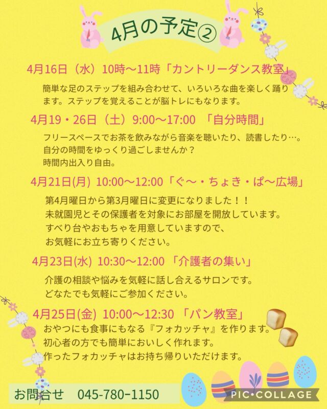 4月の予定②

4月16日（水）カントリーダンス教室
10:00〜11:00  参加費 300円
簡単なステップを組み合わせ、リズムカルな音楽に乗るカントリーダンスは、ダンス初心者の方にピッタリ！
音楽に乗りながら体を動かす楽しさを感じてみませんか？

4月16日（水）　
19:00〜20:00 「Night Yoga」　

4月19日・26日（土）　自分時間
9:00〜17:00
フリースペースでお茶を飲みながら音楽を聴いたり、読書したり…。自分の時間をゆっくり過ごしませんか。隣のカフェの飲み物も持ち込み可能です。施設内に自動販売機もございます。時間内出入り自由です。
参加費：無料
対象者：自分時間を作りたい方どなたでも
申し込み：事前申し込み不要 

4月21日（月）ぐ〜・ちょき・ぱ〜広場
10:00〜12:00  参加費 無料
第三月曜日に変更になりました!
未就園児とその保護者を対象に涼しいお部屋を開放しています。
すべり台やおもちゃを用意していますので、お気軽にお立ち寄りください。
付き添いの方は見守りをお願いいたします。ご利用の方は事務所にお声掛けください。

いつでも盆踊り 
（Aコース）4月21日（月）　（Bコース） 4月28日（月） 
各コース13:00〜14:30 
踊って元気・盆踊りとふるさとの民踊の教室です。
参加費：無料
定　員：30名

4月23日（水）介護者の集い
10:30〜12:00  参加費 無料
介護の相談や悩みを気軽に話し合えるサロンです。
どなたでもお気軽にご参加ください。

4月23日（水）
19:00〜20:00 「初めてのピラティス」

4月25日（金）パン教室
10:00〜12:30  参加費 1,000円
おやつにも食事にもなる『フォカッチャ』を作ります。初心者の方でも簡単においしく作れます。作ったフォカッチャはお持ち帰りいただきます。
講　師：互井　千恵子氏（管理栄養士）
定　員：5名
持ち物：エプロン・三角巾・タオル

#西金沢地域ケアプラザ
#社会福祉法人昴
#ハートフルガーデン川和
#すずかけの郷
#訪問介護
#特別養護老人ホーム
#透析
#思いやり行動
#老人ホーム
#横浜市
#上永谷デイサービスセンターすずかけの郷
#デイサービス
#地域ケアプラザ
#放課後デイサービスとことこ弘明寺教室
#放課後デイサービスコンパス金沢文庫教室
#放課後デイサービスとことこ本郷台教室
#放課後デイサービスとことこ戸塚教室
#放課後デイサービスとことこ戸塚第2教室
#放課後デイサービスコンパス金沢文庫第2教室
#自分時間
#地域の
#交流の場
#介護
#サロン
#フリースペース
#子育て
#ダンス
#歌