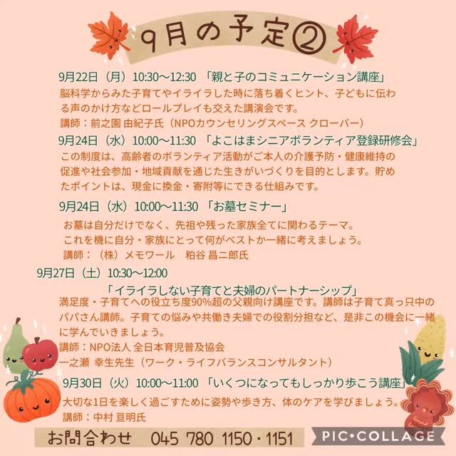 9月の予定②

9月17日（水）10:00〜11:00 「カントリーダンス教室」
参加費 300円
簡単なステップを組み合わせ、リズムカルな音楽に乗るカントリーダンスは、ダンス初心者の方にピッタリ！
音楽に乗りながら体を動かす楽しさを感じてみませんか？

9月17日（水）19:00〜20:00 「Night Yoga」　

9月20日・27（土）9:00〜17:00「自分時間」
フリースペースでお茶を飲みながら音楽を聴いたり、読書したり…。自分の時間をゆっくり過ごしませんか。隣のカフェの飲み物も持ち込み可能です。施設内に自動販売機もございます。時間内出入り自由です。
対象者：自分時間を作りたい方どなたでも
申し込み：事前申し込み不要 

9月22日（月）10:30〜12:30「親と子のコミュニケーション講座」 
脳科学からみた子育てやイライラした時に落ち着くヒント、子どもに伝わる声のかけ方などロールプレイも交えた講演会です。
講　師：前之園 由紀子氏（NPOカウンセリングスペース クローバー）
対　象：子育て中の方・講演内容に興味のある方
定　員：30名

いつでも盆踊り 
（Aコース）9月15日（月）　（Bコース） 9月22日（月） 
各コース13:00〜14:30 
踊って元気・盆踊りとふるさとの民踊の教室です。
定　員：30名

9月24日（水）10:00〜11:30 「よこはまシニアボランティアポイント登録研修会」
この制度は、高齢者のボランティア活動がご本人の介護予防・健康維持の促進や社会貢献を通じた生きがいづくりを目的とします。貯めたポイントは、現金に換金・寄附等にできる仕組みです。
対　象：満65歳以上で横浜市の介護保険被保険者証をお持ちの方
定　員：20名
持ち物：介護保険被保険者証のコピー、筆記用具、A4サイズの入るバック

9月24日（水）10:00〜11:30 「お墓セミナー」
誰もがいつかはお世話ななるのが「お墓」です。
大事な事なのについつい後回しにしませんか。今回は一度聞けば必ず役立つ情報ばかり。
ぜひお気軽にご参加ください♪ 
講　師：株式会社メモワール　粕谷 昌ニ郎氏（終活コーディネーター）
定　員：30名

9月24日（水）19:00〜20:00 「初めてのピラティス」

9月27日（土）10:30〜12:00 「イライラしない子育てと夫婦のパートナーシップ」
満足度・子育てへの役立ち度90%超の父親向け講座を開催致します。講師は、子育て真っ只中のパパさん講師です。子育ての悩みや共働き夫婦での役割分担など是非、この機会に一緒に学んでいきましょう。
講　師：NPO法人　全日本育児普及協会　
　　　　ワーク・ライフバランスコンサルタント　一之瀬  幸生先生
対　象：パパと子ども　子育て中の家族　プレパパ・ママ
定　員：50名
持ち物：絵本、お飲み物、室内履き

9月30日（火）10:00〜11:00 「いくつになってもしっかり歩こう講座」
姿勢や歩き方、体のケアを3回コースで学びませんか。人生を楽しみましょう!
※3回コース
　次回は10月28日（火）10:00〜11:00 ・11月25日（火） 10:00〜11:00
講　師：中村　宣明氏
定　員：65歳以上　25名
持ち物：飲み物、上履き

#西金沢地域ケアプラザ
#社会福祉法人昴
#ハートフルガーデン川和
#すずかけの郷
#訪問介護
#特別養護老人ホーム
#透析
#思いやり行動
#老人ホーム
#横浜市
#上永谷デイサービスセンターすずかけの郷
#デイサービス
#地域ケアプラザ
#放課後デイサービスとことこ弘明寺教室
#放課後デイサービスコンパス金沢文庫教室
#放課後デイサービスとことこ本郷台教室
#放課後デイサービスとことこ戸塚教室
#放課後デイサービスとことこ戸塚第2教室
#放課後デイサービスコンパス金沢文庫第2教室
#自分時間
#地域の
#交流の場
#介護
#サロン
#フリースペース
#子育て
#ダンス
#歌