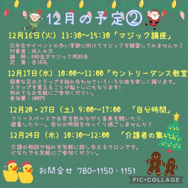 12月の予定②

12月16日(火)  13:30〜15:30 「マジック講座」
忘年会やイベントの多い季節に向けてマジックの練習してみませんか？
初心者でも大丈夫です。「KMDマジック同好会」のメンバーが講師となり丁寧に教えてくれます!
参加費：700円　
定　員：10名ほど

12月17日（水）10:00〜11:00 「カントリーダンス教室」
簡単なステップを組み合わせ、リズムカルな音楽に乗るカントリーダンスは、ダンス初心者の方にピッタリ！
音楽に乗りながら体を動かす楽しさを感じてみませんか？
参加費 300円

12月17日(水) 19:00〜20:00 「Night Yoga」　

12月20日・27（土）9:00〜17:00「自分時間」
フリースペースでお茶を飲みながら音楽を聴いたり、読書したり…。自分の時間をゆっくり過ごしませんか。隣のカフェの飲み物も持ち込み可能です。施設内に自動販売機もございます。時間内出入り自由です。
対象者：自分時間を作りたい方どなたでも
申し込み：事前申し込み不要 

いつでも盆踊り 
（Aコース）12月15日（月）　（Bコース） 12月22日（月） 
各コース13:00〜14:30 
踊って元気・盆踊りとふるさとの民踊の教室です。
定　員：30名

12月24日（水）10:30〜12:00 「介護者の集い」
介護の相談や悩みを気軽に話し合えるサロンです。
どなたでもお気軽にご参加ください。
お申込み不要です!
※偶数月の第4水曜日に開催

12月24日（水）19:00〜20:00 「初めてのピラティス」

#西金沢地域ケアプラザ
#社会福祉法人昴
#ハートフルガーデン川和
#すずかけの郷
#訪問介護
特別養護老人ホーム
透析
思いやり行動
老人ホーム
横浜市
上永谷デイサービスセンターすずかけの郷
デイサービス
地域ケアプラザ
放課後デイサービスとことこ弘明寺教室
放課後デイサービスコンパス金沢文庫教室
放課後デイサービスとことこ本郷台教室
放課後デイサービスとことこ戸塚教室
放課後デイサービスとことこ戸塚第2教室
放課後デイサービスコンパス金沢文庫第2教室
自分時間
地域の
交流の場
介護
サロン
フリースペース
子育て
ダンス
歌
