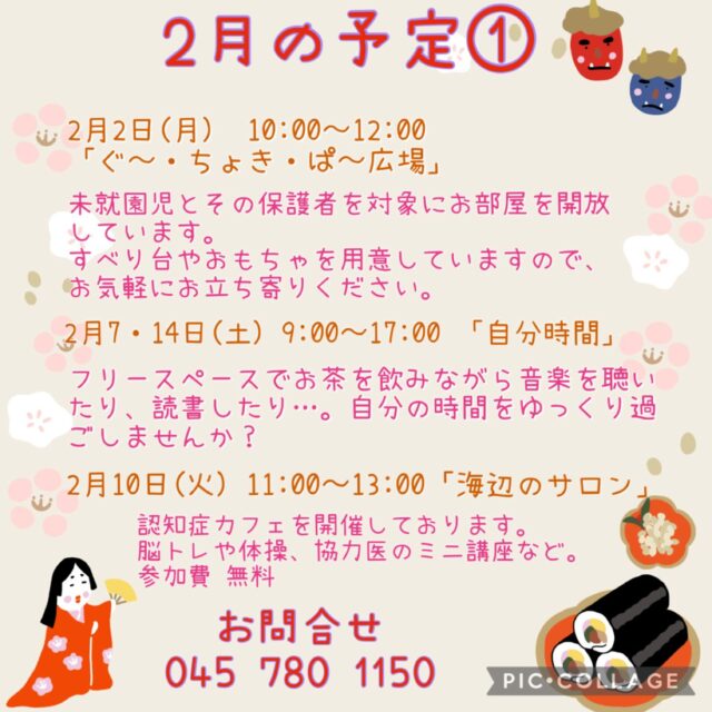 2月の予定①

2月2日(月) 10:00〜12:00 「ぐ〜・ちょき・ぱ〜広場」
未就園児とその保護者を対象にお部屋を開放しています。
すべり台やおもちゃを用意していますので、お気軽にお立ち寄りください。
付き添いの方は見守りをお願いいたします。
ご利用の方は事務所にお声掛けください。

2月4日(水） 「フラワーアレンジメント教室」
1部13:30〜　2部14:50〜
2月4日(水) 19:00〜20:00 「Night Yoga」　

2月6日(金)  10:00〜12:00 「かもめのアトリエ」
施設内の季節の飾りや、事業で使用する小物を制作するアトリエです。
この事業はボランティア活動になるため、よこはまシニアボランティアポイント*の対象事業となります。
ボランティアをしながら地域の方々とおしゃべりをしたり、楽しいひと時を過ごしませんか？
*よこはまシニアボランティアポイントとは、65歳以上がの方が介護施設等でボランティア活動を行うと、ポイントが貯まり、寄附や換金ができる仕組みです。
定　員：15名
持ち物：お持ちの方はよこはまシニアボランティアポイントカード

2月7・14日（土）9:00〜17:00 「自分時間」
フリースペースでお茶を飲みながら音楽を聴いたり、読書したり…。
自分の時間をゆっくり過ごしませんか。隣のカフェの飲み物も持ち込み可能です。
施設内に自動販売機もございます。
時間内出入り自由。
参加費：無料
対象者：自分時間を作りたい方どなたでも
申し込み：事前申し込み不要

2月10日(火)  11:00〜13:00 「海辺のサロン
認知症カフェを開催しております。脳トレや体操、交流を行なっております。
参加費：無料　ランチをご希望の方は500円
定　員：10名ほど
内　容：ゲームやおしゃべり・ランチ・脳トレ、協力医によるミニ講座や相談など

2月12日（木）10:00〜11:15 「Happy Song サロン」
歌好きな仲間たちといろいろなジャンルの歌を思う存分楽しみませんか？
参加費：300円
定　員：30名

2月13日（金）13:30〜15:00 「スマホ講座」
スマホのわからないことや、簡単・便利に使うコツを一緒に学びましょう!
今回はおなじみLINEについて学びます。
講　師：中澤　大輔氏
定　員：10名
持ち物：お持ちのスマートフォン

#西金沢地域ケアプラザ
#社会福祉法人昴
#ハートフルガーデン川和
#すずかけの郷
#訪問介護
特別養護老人ホーム
透析
思いやり行動
老人ホーム
横浜市
上永谷デイサービスセンターすずかけの郷
デイサービス
地域ケアプラザ
放課後デイサービスとことこ弘明寺教室
放課後デイサービスコンパス金沢文庫教室
放課後デイサービスとことこ本郷台教室
放課後デイサービスとことこ戸塚教室
放課後デイサービスとことこ戸塚第2教室
放課後デイサービスコンパス金沢文庫第2教室
自分時間
地域の
交流の場
介護
サロン
フリースペース
子育て
ダンス
歌