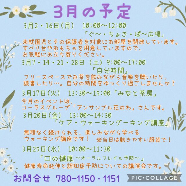 3月の予定

3月2・16日(月) 10:00〜12:00 「ぐ〜・ちょき・ぱ〜広場」
未就園児とその保護者を対象にお部屋を開放しています。
すべり台やおもちゃを用意していますので、お気軽にお立ち寄りください。
付き添いの方は見守りをお願いいたします。
ご利用の方は事務所にお声掛けください。

3月4・18日(水) 19:00〜20:00 「Night Yoga」　

3月7・14・21・28日（土）9:00〜17:00 「自分時間」
フリースペースでお茶を飲みながら音楽を聴いたり、読書したり…。
自分の時間をゆっくり過ごしませんか。隣のカフェの飲み物も持ち込み可能です。
施設内に自動販売機もございます。
時間内出入り自由。
参加費：無料
対象者：自分時間を作りたい方どなたでも
申し込み：事前申し込み不要

3月11・25日（水）19:00〜20:00 「初めてのピラティス」

3月12日（木）10:00〜11:15 「Happy Song サロン」
歌好きな仲間たちといろいろなジャンルの歌を思う存分楽しみませんか？
参加費：300円
定　員：30名

3月12日（木）14:00〜15:30 「若年性認知症を知ろう　支えよう大切な人」
〜働き盛りの世代に起こる認知症を地域で支えるために〜
認知症は、一般的には高齢者に多い病気ですが、65歳未満で発症した場合は「若年性認知症」と呼ばれます。若年性認知症は働き盛りの世代で発症することが多くご本人だけでなく、ご家族の生活にも大きな影響を及ぼすことがあります。
講演会を通して若年性認知症への理解を深め、地域の支え合いへと繋げていきましょう。
講　師：GrASP株式会社代表　山崎 健一氏
定　員：30名

いつでも盆踊り 
（Aコース）3月16日（月）　（Bコース） 3月23日（月） 
各コース13:00〜14:30 
踊って元気・盆踊りとふるさとの民踊の教室です。
定　員：30名

3月17日(火) 13:30〜15:00 「みなと茶房」
地域の誰もが気軽に立ち寄れる交流の場として『みなと茶房』を開催しています。
パーソナルトレーナーによる体操もあります。
今月のイベントはコーラスグループ「アンサンブル花のわ」さんです。
参加費 300円（お菓子と飲み物がつきます）

3月18日（水）10:00〜11:00 「カントリーダンス教室」
簡単なステップを組み合わせ、リズムカルな音楽に乗るカントリーダンスは、ダンス初心者の方にピッタリ！
音楽に乗りながら体を動かす楽しさを感じてみませんか？
参加費 300円

3月20日（金）13:00〜14:30 「ケア・ウォーキング講座」
歩いて、元気に、安心生活！
・転倒予防：バランス&筋力アップで安全な毎日
・認知症予防：脳を活性化する楽しい歩き方
・メンタルケア：リラックス&ストレス解消
無理なく続けられる、楽しみながら学べるウォーキング講座です！
健康な体と心を手に入れる第一歩を、今、踏み出しましょう。
講　師：一般社団法人ケア・ウォーキング普及会指導員 健康運動指導士 根本 裕子氏
定　員：25名
持ち物：水分、タオル、普段履いている運動靴
　　　　※普段履いている靴を着用しての講座になります
　　　　※動きやすい服装でお越しください

3月24日（火）13:30〜15:00 「悪質商法対策セミナー」
わたしは大丈夫！が一番危ない
最近の詐欺は、驚くほど親切な顔で近づいてきます。
後悔する前に、最新の「守り方」を楽しく学びませんか？
専門家が事例を交えて、わかりやすく伝授します！
講師：横浜市消費生活応援隊 代表 鶴岡  玲子氏
定　員：30名

3月25日（水）10:00〜11:30 「口の健康〜オーラルフレイル予防〜」
健康寿命延伸と認知症予防
オーラルフレイルとは、口の健康な状態と口の機能低下との間にある状態を指します。
健康寿命を延ばし、いつまでも元気に過ごすためには、オーラルフレイルの予防や改善がとても大切です。
口の機能が衰えると、食べる・話す・飲み込むといった日常生活に支障をきたすだけでなく、全身の病気や認知症につながることもあります。
お口の健康は、全身の健康と深く関わっています。
いつまでも自分の口で美味しく食べ、穏やかな生活を続けるために、ぜひご参加ください。
講　師：桜井歯科医院  院長  櫻井  健人 氏

3月26日（木）13:30〜15:30 「行政書士無料相談会」
成年後見・遺言・相続・死後事務の相談を中心にお受けします！
1組30分程度（1日4枠）
