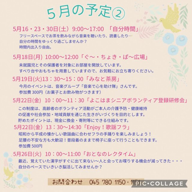 5月の予定②

5月16・23・30日（土）9:00〜17:00「自分時間」
フリースペースでお茶を飲みながら音楽を聴いたり、読書したり…。自分の時間をゆっくり過ごしませんか。隣のカフェの飲み物も持ち込み可能です。施設内に自動販売機もございます。時間内出入り自由です。
対象者：自分時間を作りたい方どなたでも
申し込み：事前申し込み不要 

5月18日(月) 10:00〜12:00 「ぐ〜・ちょき・ぱ〜広場」
未就園児とその保護者を対象にお部屋を開放しています。
すべり台やおもちゃを用意していますので、お気軽にお立ち寄りください。
付き添いの方は見守りをお願いいたします。
ご利用の方は事務所にお声掛けください。

いつでも盆踊り 
（Aコース）5月18日（月）　（Bコース） 5月25日（月） 
各コース13:00〜14:30 
踊って元気・盆踊りとふるさとの民踊の教室です。
定　員：30名

5月19日(火) 13:30〜15:00 「みなと茶房」
今月のイベントは音楽グループ「音楽で心を助け隊」さんです。
参加費：300円（お菓子と飲み物がつきます）

5月20日(水) 19:00〜20:00 「ナイトヨガ」

5月22日（金）10:00〜11:30 「よこはまシニアボランティアポイント登録研修会」
この制度は、高齢者のボランティア活動がご本人の介護予防・健康維持の促進や社会貢献を通じた生きがいづくりを目的とします。貯めたポイントは、現金に換金・寄附等にできる仕組みです。
対　象：満65歳以上で横浜市の介護保険被保険者証をお持ちの方
定　員：20名
持ち物：介護保険被保険者証のコピー、筆記用具、A4サイズの入るバック

5月22日(金）13:30〜14:30 「Enjoy!歌謡フラ」
昭和から平成の懐かしい歌謡曲に合わせフラの手踊りを楽しみましょう！！
足腰の不安な方も大歓迎！普段着のままで椅子に座って行うこともできます。
定　員：20名
参加費：500円

5月26日(火)10:00〜11:00「おとなのレク⭐︎タイム 」
最近、覚えていた漢字がすぐに出てこない〜
人と会ってお喋りする機会が、減ってきた…
自分のペースで、いきいき脳活してみませんか？

#西金沢地域ケアプラザ
#社会福祉法人昴
#ハートフルガーデン川和
#すずかけの郷
#訪問介護
特別養護老人ホーム
透析
思いやり行動
老人ホーム
横浜市
上永谷デイサービスセンターすずかけの郷
デイサービス
地域ケアプラザ
放課後デイサービスとことこ弘明寺教室
放課後デイサービスコンパス金沢文庫教室
放課後デイサービスとことこ本郷台教室
放課後デイサービスとことこ戸塚教室
放課後デイサービスとことこ戸塚第2教室
放課後デイサービスコンパス金沢文庫第2教室
自分時間
地域の
交流の場
介護
サロン
フリースペース
子育て
ダンス
歌