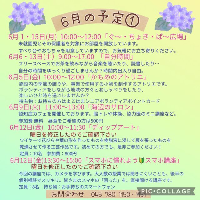 6月の予定①

6月1・15日（月）10:00〜12:00 「ぐ〜・ちょき・ぱ〜広場」
未就学児とその保護者を対象にお部屋を開放しています。
すべり台やおもちゃを用意してますので、お気軽にお立ち寄りください。
付き添いの方は見守りをお願いいたします。ご利用の方は事務所にお声掛けください。

6月3日(水) 「フラワーアレンジメント教室」
1部13:30〜　2部14:50~

6月3日（水）　19:00~20:00 「Night Yoga」　

6月5日(金)  10:00〜12:00 「かもめのアトリエ」
施設内の季節の飾りや、事業で使用する小物を制作するアトリエです。
この事業はボランティア活動になるため*よこはまシニアボランティアポイントの対象事業となります。ボランティアをしながら地域の方々とおしゃべりをしたり、楽しいひと時を過ごしませんか？
*よこはまシニアボランティアポイントとは、65歳以上がの方が介護施設等でボランティア活動を行うと、ポイントが貯まり、寄附や換金ができる仕組みです。
定　員：15名
持ち物：お持ちの方はよこはまシニアボランティアポイントカード 

6月6・13日(土)9:00〜17:00 「自分時間」
フリースペースでお茶を飲みながら音楽を聴いたり、読書したり…。
自分の時間をゆっくり過ごしませんか。隣のカフェの飲み物も持ち込み可能です。
施設内に自動販売機もございます。
時間内出入り自由
参加費：無料
対象者：自分時間を作りたい方どなたでも
申し込み：事前申し込み不要

6月9日（火）11:00〜13:00 「海辺のサロン」
認知症カフェを開催しています。
参加費：無料　昼食をご希望の方は500円です
定　員：10名ほど
内　容：ゲームやおしゃべり・ランチ・脳トレや体操、交流を楽しく行っています。

6月10日（水）19:00~20:00 「ナイトピラティス」　

6月11日（木）10:00〜11:15 「Happy Song サロン」
歌好きな仲間たちといろいろなジャンルの歌を思う存分楽しみませんか？
参加費：300円
定　員：30名

6月12日 (金) 10:00~11:30 「ディップアート」
ワイヤーで花びらや葉の形を作ったものを樹脂液に浸して膜を張ったものを乾燥させて作る工芸作品です。初めての方でも、是非ご参考ください！
講　師 :太期　恵子先生(ものづくり作家・トゥぺディップアート協会認定講師)
参加費：800円
定  員 : 10名(応募者多数の場合は抽選となります)
持ち物 : 室内履き、エプロン、お飲み物

6月12日 (金)  13:30~15:00 「スマホに慣れよう🔰スマホ講座」
今回の講座ではカメラを学びます。大人数の授業では聞きにくいことも、後半の個別相談でスッキリ。皆さまのスマホの「困った」を、直接聞ける講座です。奮ってのご参加お待ちしております！
講　師 : 峯岸　孝雄　氏　スマホサポーターズ！
　　　　かなざわの皆様(金沢区民活動センター登録団体)
定  員 : 8名(応募者多数の場合は抽選となります)
持ち物 :お手持ちのスマートフォン(フル充電にしてお持ちください)

#西金沢地域ケアプラザ
#社会福祉法人昴
#ハートフルガーデン川和
#すずかけの郷
#訪問介護
特別養護老人ホーム
透析
思いやり行動
老人ホーム
横浜市
上永谷デイサービスセンターすずかけの郷
デイサービス
地域ケアプラザ
放課後デイサービスとことこ弘明寺教室
放課後デイサービスコンパス金沢文庫教室
放課後デイサービスとことこ本郷台教室
放課後デイサービスとことこ戸塚教室
放課後デイサービスとことこ戸塚第2教室
放課後デイサービスコンパス金沢文庫第2教室
自分時間
地域の
交流の場
介護
サロン
フリースペース
子育て
ダンス
歌