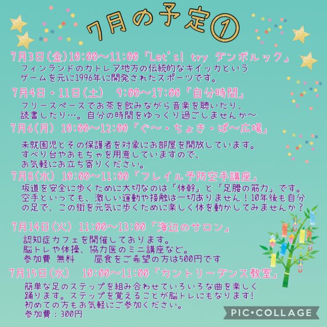 7月の予定①

7月1日(水) 「フラワーアレンジメント教室」
1部13:30〜　2部14:50~

7月1日（水）　19:00~20:00 「Night Yoga」　

7月3日(金) 10:00〜11:30 「Let’s ！ try ダンボルック」
フィンランドのカレリア地方の伝統的なキイッカというゲームを元に1996年に
開発されたスポーツです。お気軽にご参加ください。 

7月4・11日(土)9:00〜17:00 「自分時間」
フリースペースでお茶を飲みながら音楽を聴いたり、読書したり…。
自分の時間をゆっくり過ごしませんか。隣のカフェの飲み物も持ち込み可能です。
施設内に自動販売機もございます。
時間内出入り自由
参加費：無料
対象者：自分時間を作りたい方どなたでも
申し込み：事前申し込み不要

7月6日（月）10:00〜12:00 「ぐ〜・ちょき・ぱ〜広場」
未就学児とその保護者を対象にお部屋を開放しています。
すべり台やおもちゃを用意していますので、お気軽にお立ち寄りください。
付き添いの方は見守りをお願いいたします。ご利用の方は事務所にお声掛けくだい。

7月8日(水）10:00〜11:00 「フレイル予防空手講座」
坂道を安全に歩くために大切なのは「体幹」と「足腰の筋肉」です。空手といっても、激しい運動や接触は一切ありません！10年後も自分の足で、この街を元気に歩くために、楽しく体を動かして見ませんか？
参加費：無料
定　員：15名

7月8日（水）19:00~20:00 「ナイトピラティス」　

7月9日（木）10:00〜11:15 「Happy Song サロン」
歌好きな仲間たちといろいろなジャンルの歌を思う存分楽しみませんか？
参加費：300円
定　員：30名

7月14日（火）11:00〜13:00 「海辺のサロン」
認知症カフェを開催しています。
参加費：無料　昼食をご希望の方は500円です
定　員：10名ほど
内　容：ゲームやおしゃべり・ランチ・脳トレや体操、交流を楽しく行っています。

7月15日（水）10:0